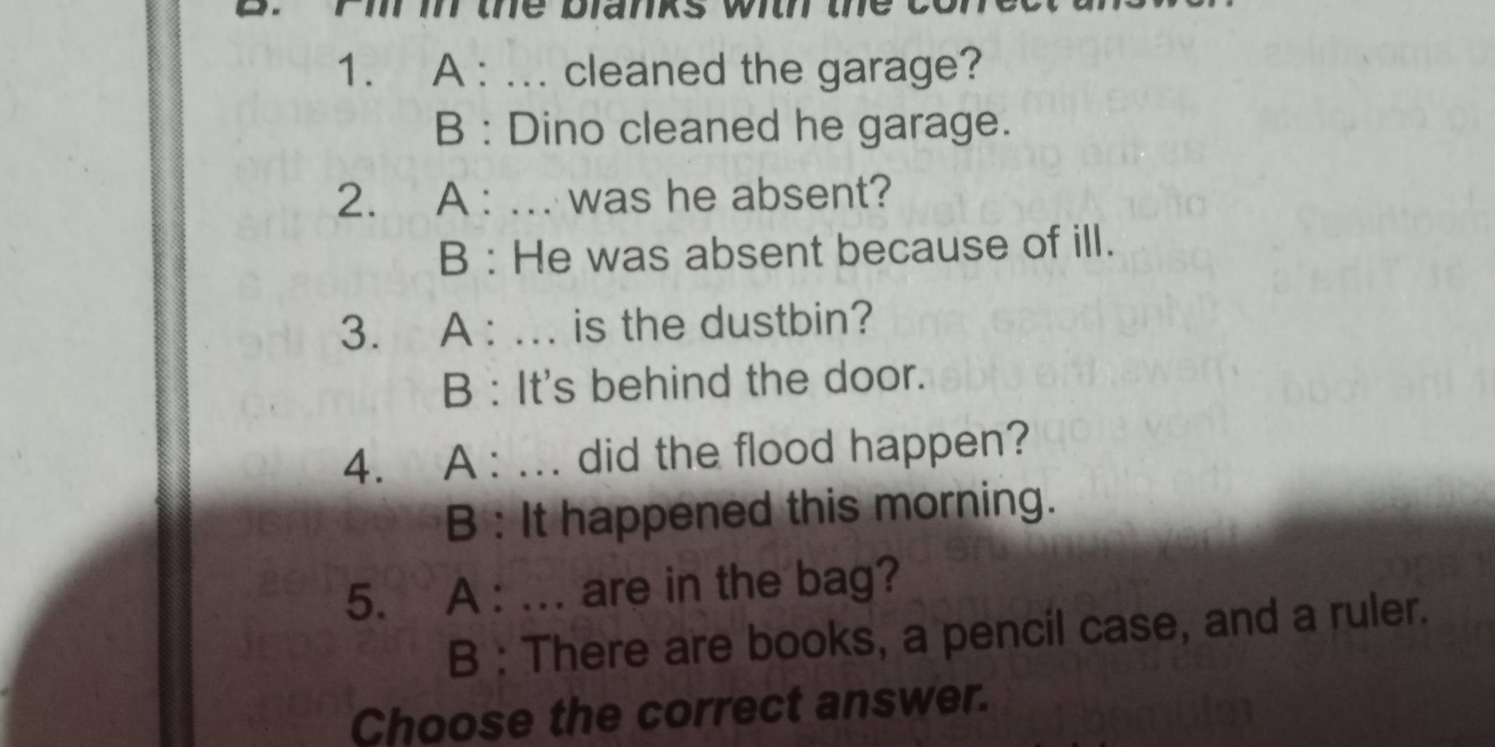 Pi i the planks with the e
1. A : ... cleaned the garage?
B : Dino cleaned he garage.
2. A : ... was he absent?
B : He was absent because of ill.
3. A : ... is the dustbin?
B : It's behind the door.
4. A : ... did the flood happen?
B : It happened this morning.
5. A : ... are in the bag?
B : There are books, a pencil case, and a ruler.
Choose the correct answer.