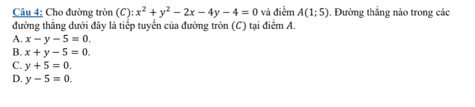 Cho đường tròn (C): x^2+y^2-2x-4y-4=0 và điềm A(1;5). Đường thắng nào trong các
đường thắng dưới đây là tiếp tuyến của đường tròn (C) tại điểm A.
A. x-y-5=0.
B. x+y-5=0.
C. y+5=0.
D. y-5=0.