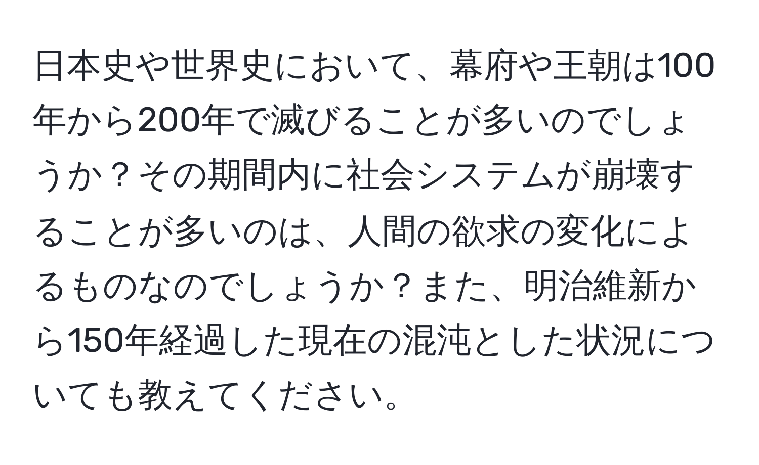 日本史や世界史において、幕府や王朝は100年から200年で滅びることが多いのでしょうか？その期間内に社会システムが崩壊することが多いのは、人間の欲求の変化によるものなのでしょうか？また、明治維新から150年経過した現在の混沌とした状況についても教えてください。