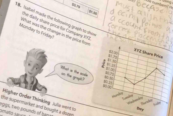 using 
cnt? le n umbers
$3.79 $1.55
8. Isabel made the following graph to sho 
he daily share price for Company XYZ 
Monday to Friday? 
What was the change in the price from
$2.00
XYZ Share Price
$1.75
$1.50
$1.25
$1.00
$0.75
What is the scale on the graph? $0.25
$0.50
$0.00
Monday 
Tuesday 
Higher Order Thinking Julia went to 
Wednesday 
Thursday 
Friday 
the supermarket and bought a dozen
Day
eggs, two pounds of bana 
omato sauço