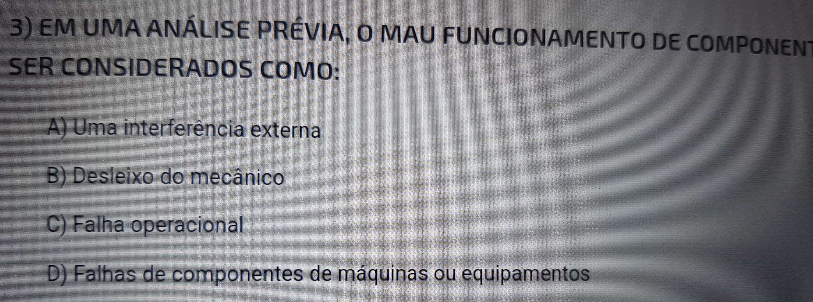 EM UMA ANÁLISE PRÉVIA, O MAU FUNCIONAMENTO DE COMPONENT
SER CONSIDERADOS COMO:
A) Uma interferência externa
B) Desleixo do mecânico
C) Falha operacional
D) Falhas de componentes de máquinas ou equipamentos