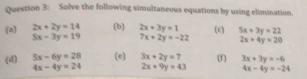 Solve the following simultaneous equations by using elimination. 
(a) 2x+2y=14 (b) 2x+3y=1 (c) 5x+3y=22
5x-3y=19
7x+2y=-22 2x+4y=20
(d) 5x-6y=28 (e) 3x+2y=7 (f) 3x+3y=-6
4x-4y=24
2x+9y=43
4x-4y=-24