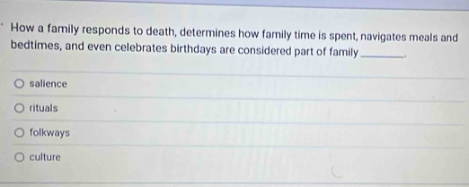 How a family responds to death, determines how family time is spent, navigates meals and
bedtimes, and even celebrates birthdays are considered part of family_ _.
salience
rituals
folkways
culture