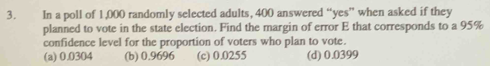 In a poll of 1,000 randomly selected adults, 400 answered “yes” when asked if they
planned to vote in the state election. Find the margin of error E that corresponds to a 95%
confidence level for the proportion of voters who plan to vote.
(a) 0.0304 (b) 0.9696 (c) 0.0255 (d) 0.0399