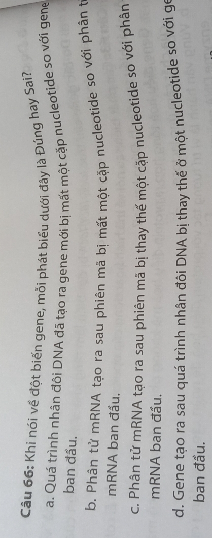Khi nói về đột biến gene, mỗi phát biểu dưới đây là Đúng hay Sai?
a. Quá trình nhân đôi DNA đã tạo ra gene mới bị mất một cặp nucleotide so với gene
ban đầu.
b. Phân tử mRNA tạo ra sau phiên mã bị mất một cặp nucleotide so với phân t
mRNA ban đầu.
c. Phân tử mRNA tạo ra sau phiên mã bị thay thế một cặp nucleotide so với phân
mRNA ban đầu.
d. Gene tạo ra sau quá trình nhân đôi DNA bị thay thế ở một nucleotide so với gọ
ban đầu.