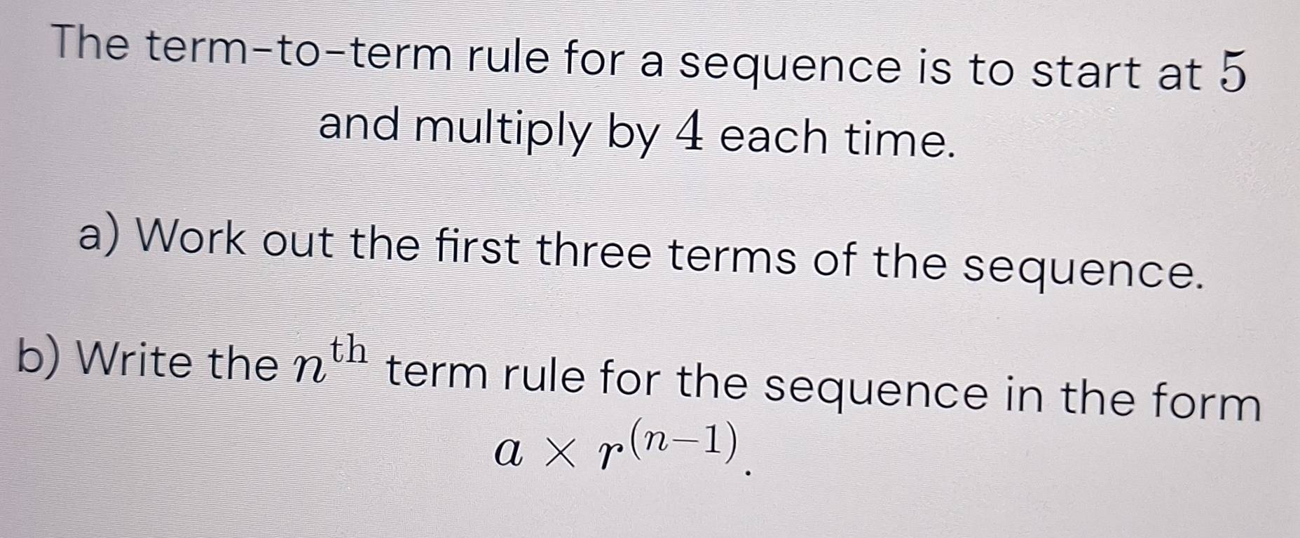 The term-to-term rule for a sequence is to start at 5
and multiply by 4 each time. 
a) Work out the first three terms of the sequence. 
b) Write the n^(th) term rule for the sequence in the form
a* r^((n-1)).