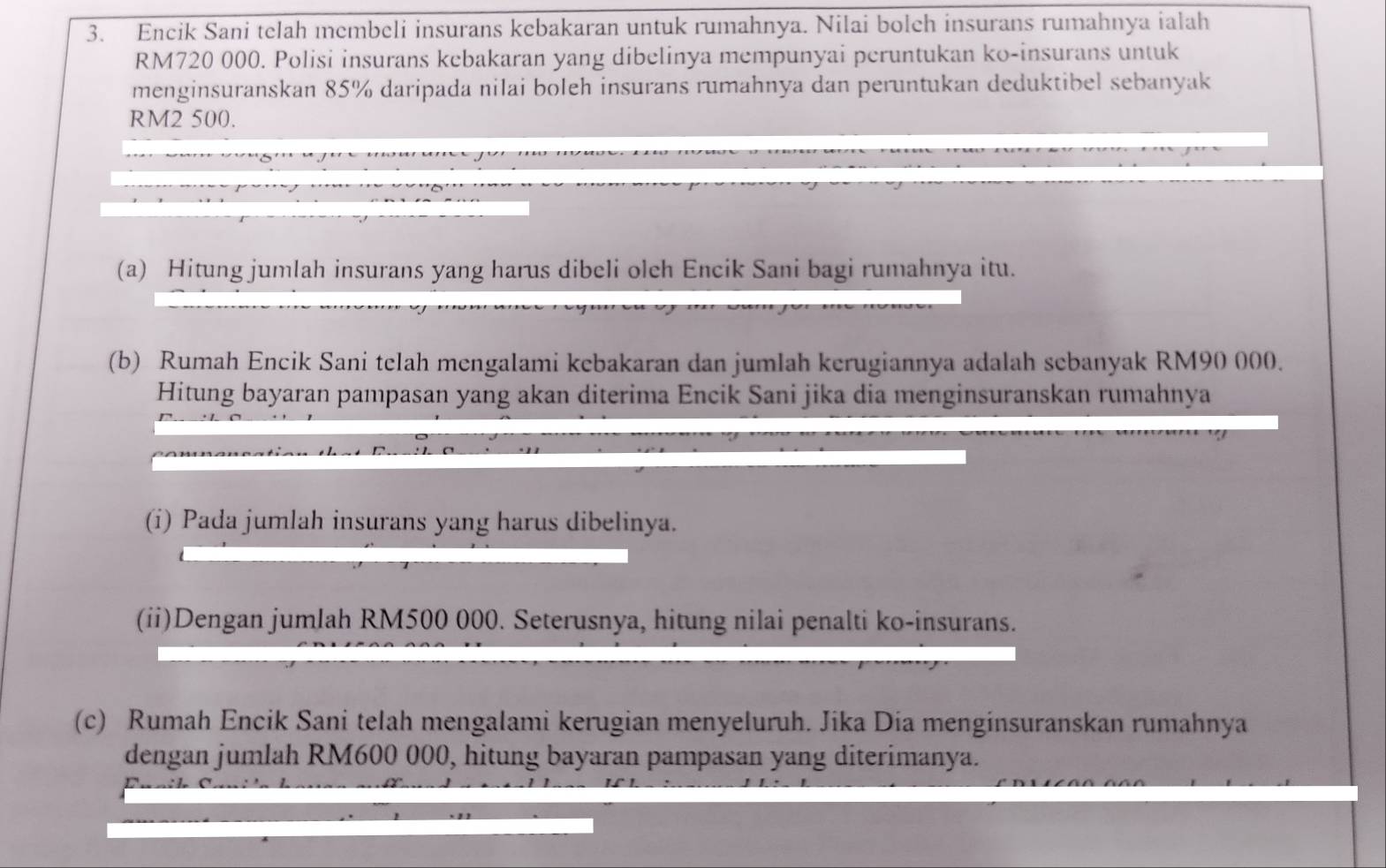 Encik Sani telah membeli insurans kebakaran untuk rumahnya. Nilai bolch insurans rumahnya ialah
RM720 000. Polisi insurans kebakaran yang dibelinya mempunyai peruntukan ko-insurans untuk 
menginsuranskan 85% daripada nilai boleh insurans rumahnya dan peruntukan deduktibel sebanyak
RM2 500. 
(a) Hitung jumlah insurans yang harus dibeli olch Encik Sani bagi rumahnya itu. 
(b) Rumah Encik Sani telah mengalami kebakaran dan jumlah kerugiannya adalah sebanyak RM90 000. 
Hitung bayaran pampasan yang akan diterima Encik Sani jika dia menginsuranskan rumahnya 
(i) Pada jumlah insurans yang harus dibelinya. 
(ii)Dengan jumlah RM500 000. Seterusnya, hitung nilai penalti ko-insurans. 
(c) Rumah Encik Sani telah mengalami kerugian menyeluruh. Jika Dia menginsuranskan rumahnya 
dengan jumlah RM600 000, hitung bayaran pampasan yang diterimanya.