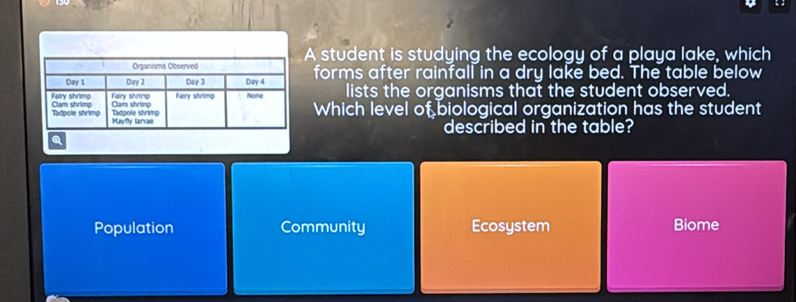 A student is studying the ecology of a playa lake, which
forms after rainfall in a dry lake bed. The table below
lists the organisms that the student observed.
Which level of biological organization has the student
described in the table?
Q
Population Community Ecosystem Biome