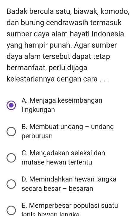 Badak bercula satu, biawak, komodo,
dan burung cendrawasih termasuk
sumber daya alam hayati Indonesia
yang hampir punah. Agar sumber
daya alam tersebut dapat tetap
bermanfaat, perlu dijaga
kelestariannya dengan cara . . .
A. Menjaga keseimbangan
lingkungan
B. Membuat undang - undang
perburuan
C. Mengadakan seleksi dan
mutase hewan tertentu
D. Memindahkan hewan langka
secara besar - besaran
E. Memperbesar populasi suatu
ienis hewan langka