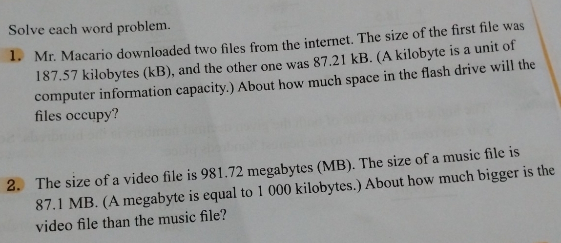 Solve each word problem. 
1. Mr. Macario downloaded two files from the internet. The size of the first file was
187.57 kilobytes (kB), and the other one was 87.21 kB. (A kilobyte is a unit of 
computer information capacity.) About how much space in the flash drive will the 
files occupy? 
2. The size of a video file is 981.72 megabytes (MB). The size of a music file is
87.1 MB. (A megabyte is equal to 1 000 kilobytes.) About how much bigger is the 
video file than the music file?