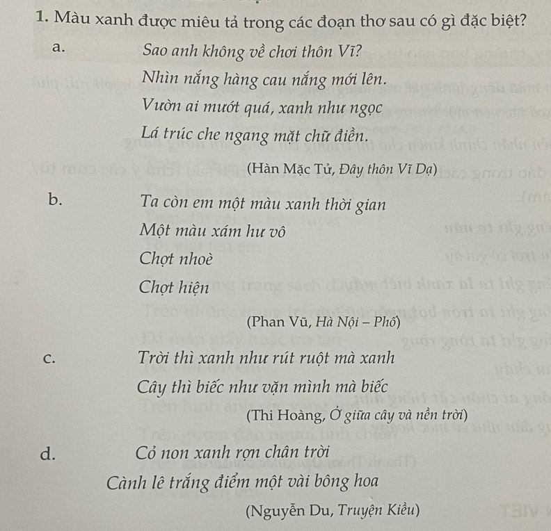 Màu xanh được miêu tả trong các đoạn thơ sau có gì đặc biệt?
a.
Sao anh không về chơi thôn Vĩ?
Nhìn nắng hàng cau nắng mới lên.
Vườn ai mướt quá, xanh như ngọc
Lá trúc che ngang mặt chữ điền.
(Hàn Mặc Tử, Đây thôn Vĩ Dạ)
b. Ta còn em một màu xanh thời gian
Một màu xám hư vô
Chợt nhoè
Chợt hiện
(Phan Vũ, Hà Nội - Phố)
C. Trời thì xanh như rút ruột mà xanh
Cây thì biếc như vặn mình mà biếc
(Thi Hoàng, Ở giữa cây và nền trời)
d. Cỏ non xanh rợn chân trời
Cành lê trắng điểm một vài bông hoa
(Nguyễn Du, Truyện Kiều)