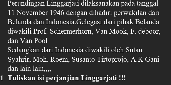 Perundingan Linggarjati dilaksanakan pada tanggal 
11 November 1946 dengan dihadiri perwakilan dari 
Belanda dan Indonesia.Gelegasi dari pihak Belanda 
diwakili Prof. Schermerhorn, Van Mook, F. deboor, 
dan Van Pool 
Sedangkan dari Indonesia diwakili oleh Sutan 
Syahrir, Moh. Roem, Susanto Tirtoprojo, A.K Gani 
dan lain a1t l,,,, 
1 Tuliskan isi perjanjian Linggarjati !!!