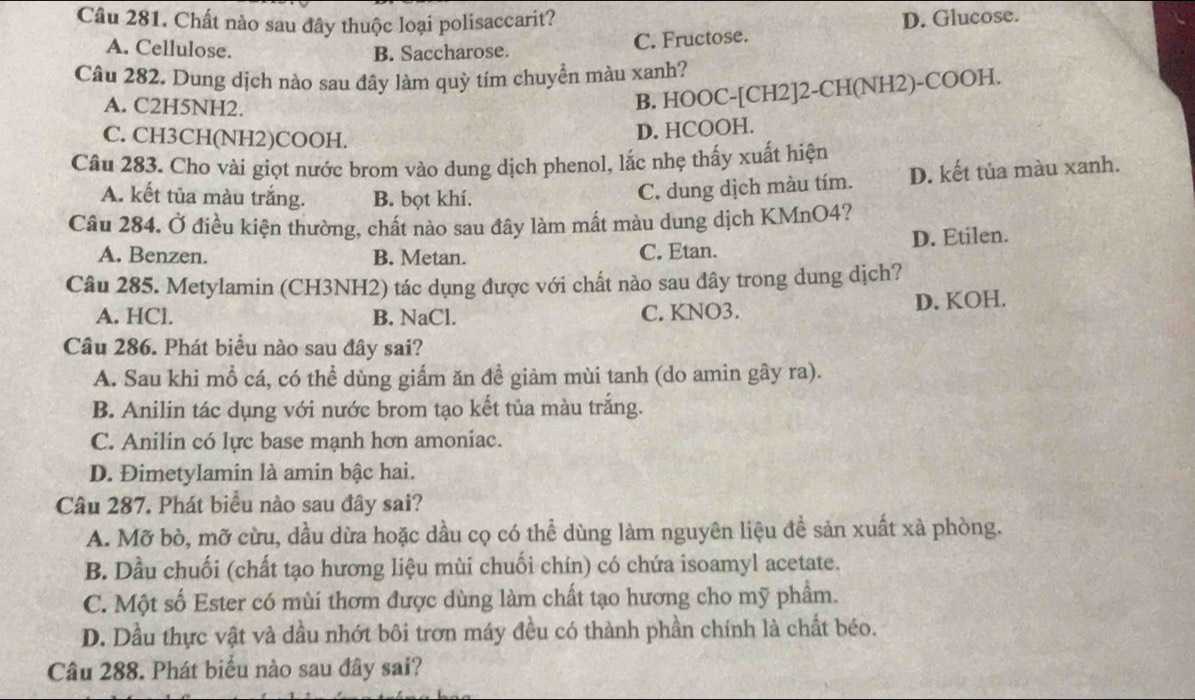 Chất nào sau đây thuộc loại polisaccarit?
A. Cellulose. B. Saccharose.
C. Fructose. D. Glucose.
Câu 282. Dung dịch nào sau đây làm quỳ tím chuyền màu xanh?
A. C2H5NH2.
B. HOOC-[CH2]2-CH(NH2)-COOH.
C. CH3CH(NH2)COOH.
D. HCOOH.
Câu 283. Cho vài giọt nước brom vào dung dịch phenol, lắc nhẹ thấy xuất hiện
A. kết tủa màu trắng. B. bọt khí,
C. dung dịch màu tím. D. kết tủa màu xanh.
Câu 284. Ở điều kiện thường, chất nào sau đây làm mất màu dung dịch KMnO4?
A. Benzen. B. Metan. C. Etan. D. Etilen.
Câu 285. Metylamin (CH3NH2) tác dụng được với chất nào sau dây trong dung dịch?
A. HCl. B. NaCl. C. KNO3. D. KOH.
Câu 286. Phát biểu nào sau đây sai?
A. Sau khi mồ cá, có thể dùng giấm ăn đề giảm mùi tanh (do amin gây ra).
B. Anilin tác dụng với nước brom tạo kết tủa màu trắng.
C. Anilin có lực base mạnh hơn amoniac.
D. Đimetylamin là amin bậc hai.
Câu 287. Phát biểu nào sau đây sai?
A. Mỡ bò, mỡ cừu, dầu dừa hoặc dầu cọ có thể dùng làm nguyên liệu đề sản xuất xà phòng.
B. Dầu chuối (chất tạo hương liệu mùi chuối chín) có chứa isoamyl acetate.
C. Một số Ester có mùi thơm được dùng làm chất tạo hương cho mỹ phẩm.
D. Dầu thực vật và dầu nhớt bôi trơn máy đều có thành phần chính là chất béo.
Câu 288. Phát biểu nào sau đây sai?