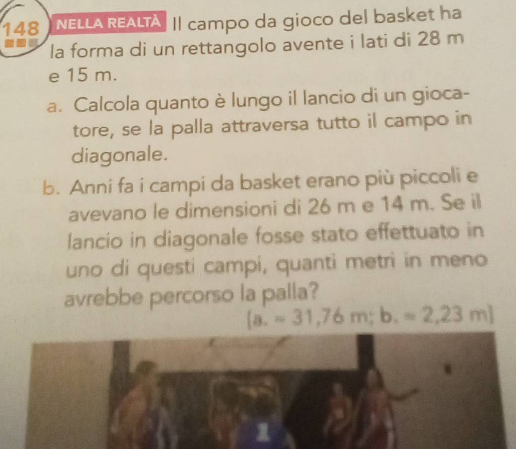 148 NELLA REALTA. Il campo da gioco del basket ha 
la forma di un rettangolo avente i lati di 28 m
e 15 m. 
a. Calcola quanto è lungo il lancio di un gioca- 
tore, se la palla attraversa tutto il campo in 
diagonale. 
b. Anni fa i campi da basket erano più piccoli e 
avevano le dimensioni di 26 m e 14 m. Se il 
lancio in diagonale fosse stato effettuato in 
uno di questi campi, quanti metri in meno 
avrebbe percorso la palla?
[a.=31,76m;b. =2,23m]