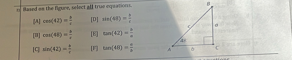 Based on the figure, select all true equations.
[A] cos (42)= b/c  [D] sin (48)= b/c 
[B] cos (48)= b/c  [E] tan (42)= b/a 
[C] sin (42)= b/c  [F] tan (48)= a/b 