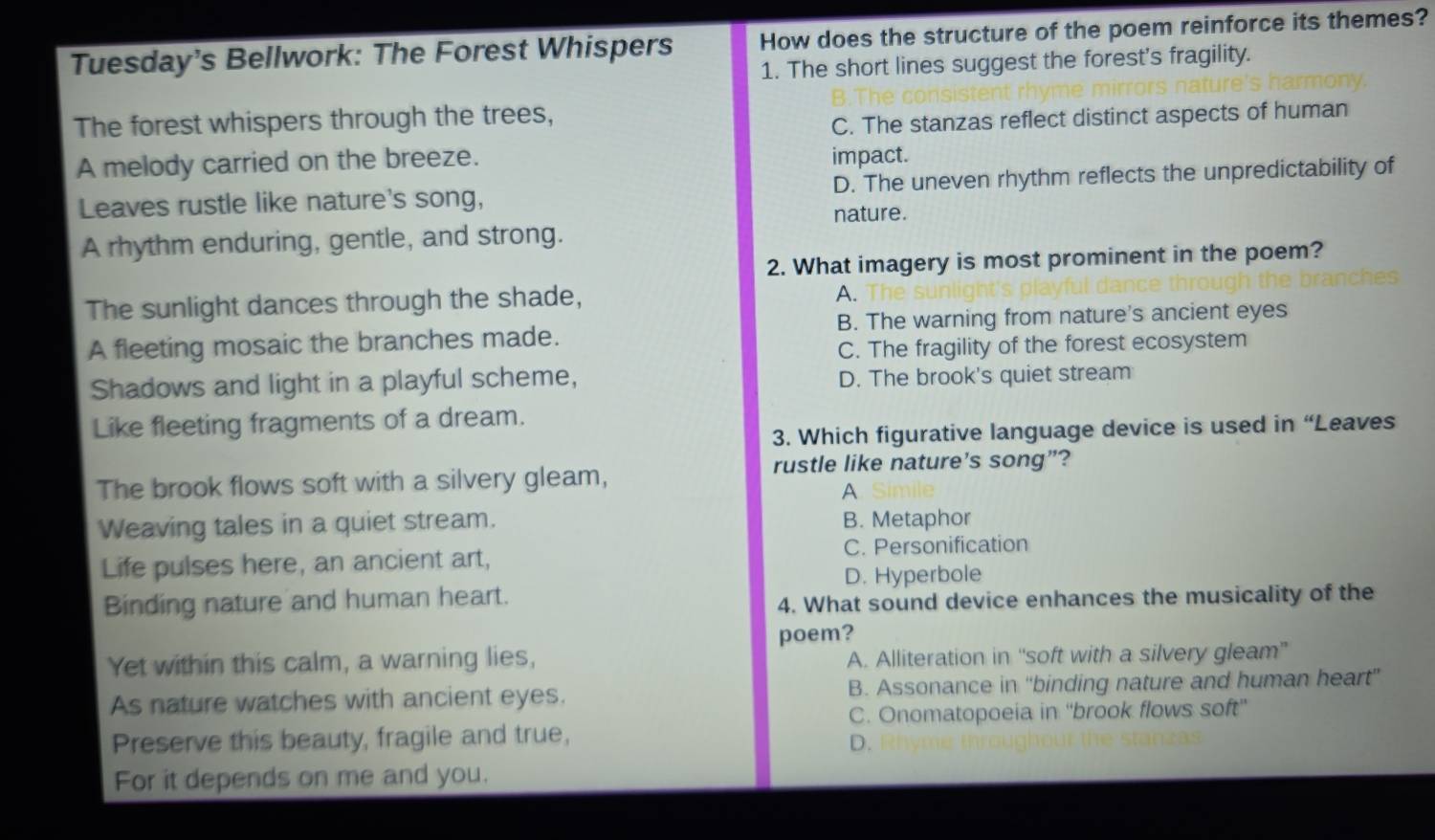 Tuesday's Bellwork: The Forest Whispers How does the structure of the poem reinforce its themes?
1. The short lines suggest the forest's fragility.
The forest whispers through the trees,
C. The stanzas reflect distinct aspects of human
A melody carried on the breeze.
impact.
Leaves rustle like nature's song, D. The uneven rhythm reflects the unpredictability of
nature.
A rhythm enduring, gentle, and strong.
2. What imagery is most prominent in the poem?
The sunlight dances through the shade,
A.
A fleeting mosaic the branches made. B. The warning from nature's ancient eyes
C. The fragility of the forest ecosystem
Shadows and light in a playful scheme, D. The brook's quiet stream
Like fleeting fragments of a dream.
3. Which figurative language device is used in “Leaves
rustle like nature's song”?
The brook flows soft with a silvery gleam,
A
Weaving tales in a quiet stream. B. Metaphor
Life pulses here, an ancient art, C. Personification
D. Hyperbole
Binding nature and human heart.
4. What sound device enhances the musicality of the
poem?
Yet within this calm, a warning lies, A. Alliteration in “soft with a silvery gleam”
As nature watches with ancient eyes. B. Assonance in “binding nature and human heart”
C. Onomatopoeia in ''brook flows soft”
Preserve this beauty, fragile and true, D. h m tr 
For it depends on me and you.