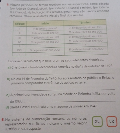 Alguns periodos de tempo recebem nomes específicos, como década
(período de 10 anos), século (período de 100 anos) e milênio (período de
1000 anos). Na indicação dos séculos, geralmente são usados simbolos
romanos. Observe as datas inicial e final dos séculos.
Escreva o século em que ocorreram os seguintes fatos históricos.
a) Cristóvão Colombo descobriu a América no dia 12 de outubro de 1492.
_
b) No dia 14 de fevereiro de 1946, foi apresentado ao público o Eniac, o
primeiro computador eletrônico de aplicação geral.
_
c) A primeira universidade surgiu na cidade de Bolonha, Itália, por volta
de 1088._
d) Blaise Pascal construiu uma máquina de somar em 1642.
_
6.No sistema de numeração romano, os números
representados nas fichas indicam o mesmo valor? XL LX
Justifique sua resposta.