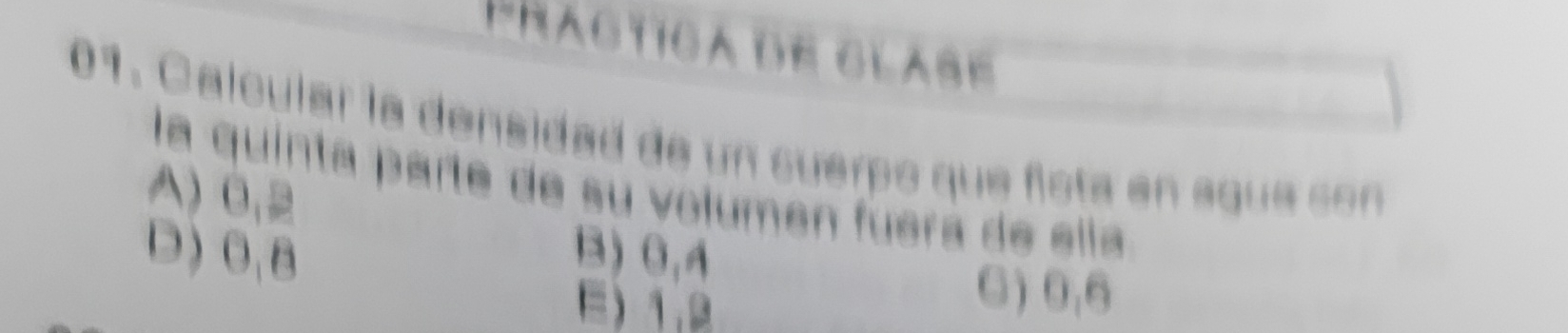 Practica de glase 
01. Calcular la densidad de un suerpo que fista en sque con
la quinta parte de su volumen fuera de ella
A) 0,2
D) 0, B B) 0,4
E) 1.2
C) 0,6