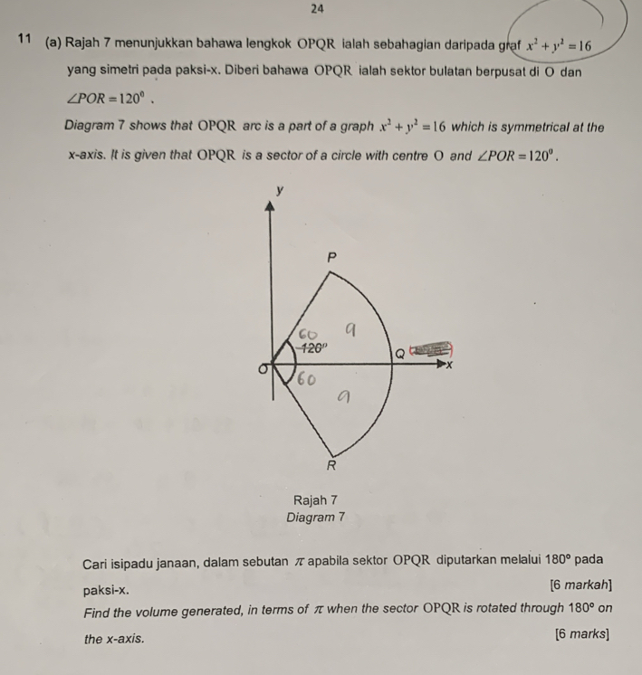 24 
11 (a) Rajah 7 menunjukkan bahawa lengkok OPQR ialah sebahagian daripada graf x^2+y^2=16
yang simetri pada paksi- x. Diberi bahawa OPQR ialah sektor bulatan berpusat di O dan
∠ POR=120°. 
Diagram 7 shows that OPQR arc is a part of a graph x^2+y^2=16 which is symmetrical at the 
x-axis. It is given that OPQR is a sector of a circle with centre O and ∠ POR=120^o.
y
P
-120° Q
σ
x
R
Rajah 7 
Diagram 7 
Cari isipadu janaan, dalam sebutan π apabila sektor OPQR diputarkan melalui 180° pada 
paksi- x. [6 markah] 
Find the volume generated, in terms of π when the sector OPQR is rotated through 180° on 
the x-axis. [6 marks]