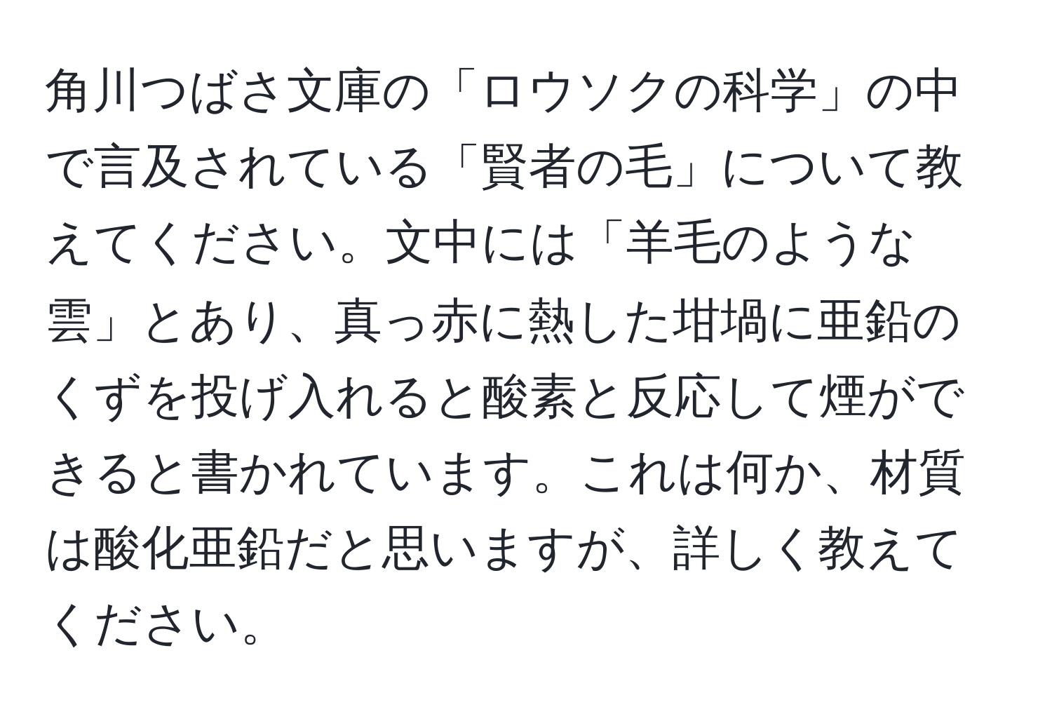 角川つばさ文庫の「ロウソクの科学」の中で言及されている「賢者の毛」について教えてください。文中には「羊毛のような雲」とあり、真っ赤に熱した坩堝に亜鉛のくずを投げ入れると酸素と反応して煙ができると書かれています。これは何か、材質は酸化亜鉛だと思いますが、詳しく教えてください。