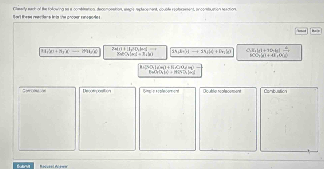 Classify each of the following as a combination, decomposition, single replacement, double replacement, or combustion reaction.
Sort these reactions into the proper categories.
Reset Help
3H_2(g)+N_3(g) 2NH_3(g) Zn(s)+H_2SO_4(aq)...) 2AgBr(s) to 2Ag(s)+Br_2(g) C_2H_4(g)+7O_2(g)xrightarrow △ 
ZnSO_4(aq)+H_2(g)
5CO_2(g)+4H_2O(g)
Ba(NO_3)_2(aq)+K_2CrO_4(aq)
BaCrO_4(s)+2KNO_3(aq)
Combination Decomposition Single replacement Double replacement Combustion
Submil Request Answer