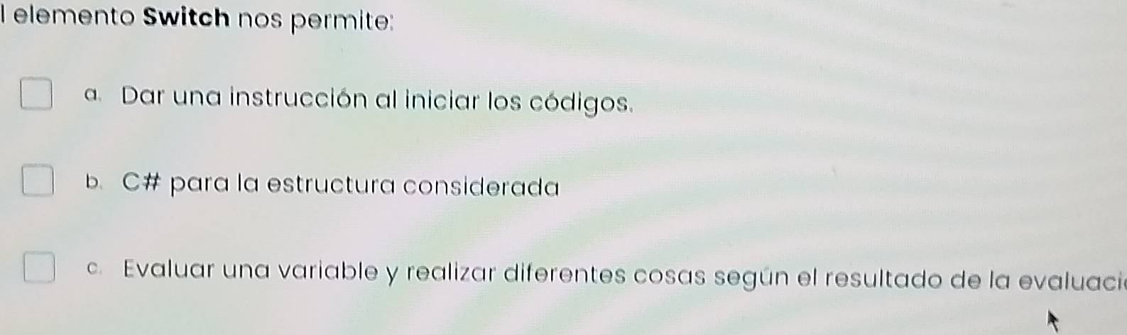 elemento Switch nos permite: 
a Dar una instrucción al iniciar los códigos. 
b. C# para la estructura considerada 
c. Evaluar una variable y realizar diferentes cosas según el resultado de la evaluació