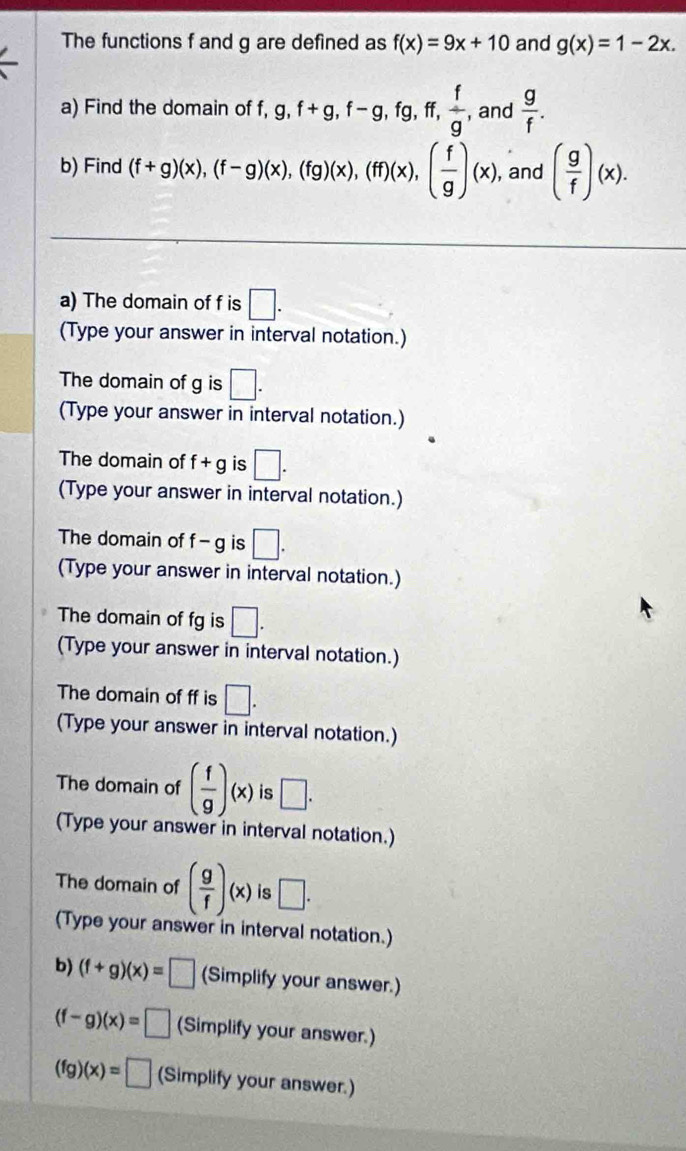 The functions f and g are defined as f(x)=9x+10 and g(x)=1-2x. 
a) Find the domain of f, g, f+g, f-g, fg, ff,  f/g  , and  g/f . 
b) Find (f+g)(x), (f-g)(x), (fg)(x), (ff)(x), ( f/g )(x) , and ( g/f )(x). 
a) The domain of f is □. 
(Type your answer in interval notation.) 
The domain of g is □. 
(Type your answer in interval notation.) 
The domain of f+g is □. 
(Type your answer in interval notation.) 
The domain of f-g is □. 
(Type your answer in interval notation.) 
The domain of fg is □. 
(Type your answer in interval notation.) 
The domain of ff is □. 
(Type your answer in interval notation.) 
The domain of ( f/g )(x) is □. 
(Type your answer in interval notation.) 
The domain of ( g/f )(x) is □. 
(Type your answer in interval notation.) 
b) (f+g)(x)=□ (Simplify your answer.)
(f-g)(x)=□ (Simplify your answer.)
(fg)(x)=□ (Simplify your answer.)