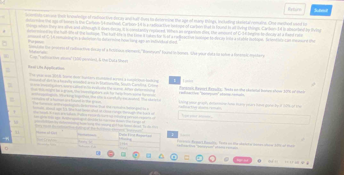 Return Submit
Scientists can use their knowledge of radioactive decay and half-lives to determine the age of many things, including skeletal remains. One method used to
determine the age of bones is the Carbon-14 method. Carbon-14 is a radioactive isotope of carbon that is found in all living things. Carbon-14 is absorbed by living
things when they are alive and although it does decay, it is constantly replaced. When an organism dies, the amount of C-14 begins to decay at a fixed rate
3 determined by the half-life of the isotope. The half-life is the time it takes for ½ of a radioactive isotope to decay into a stable isotope. Scientists can measure the
amount of C-14 remaining in a skeleton to determine how long ago an individual died.
Purposes
Simulate the process of radioactive decay of a fictitious element, "Boneyum" found in bones. Use your data to solve a forensic mystery.
Materials:
Cup, "radioactive atoms" (100 pennies), & the Data Sheet
Real Life Application
The year was 2018. Some deer hunters stumbled across a suspicious-looking 1 1 poinit
mound of dirt in a heavily wooded area in Stattonville, South Carolina. Crime Forensic Report Results;. Tests on the skeletal bones show 10% of thei
scene investigators were called in to evaluate the scene. After determining radioactive "boneyum" atoms remain.
that this might be a grave, the investigators ask for help from some forensic
anthropologists. Working together, the site is carefully excavated. The skeletal Using your graph, determine how many years have gone by if 10% of the
remains of a human are found in the grave.
The forensic anthropologists determine that the remains belonged to a radioactive atoms remain.
female, about age 13. She had been shot at close range through the back of
9 the head. X-rays are taken: Police records turn up missing person reports of Type your answer....
ten girls this age. Anthropologist decide to narrow down the range of
19 possibilities by determining how long the young girl has been dead. To do this
they must do raclo active dating of the fictitious element "boneyum" 1 point
31 Name of Girl Hometown Missing Date First Reported 2 Forensic Report Results;. Tests on the skeletal bones show 10% of their
 Sue Crayton Rexty SC 1984 radioactive "boneyum" atoms remain.
Frshris Stfs Tatwern Ful       
ad 11 17  us φ