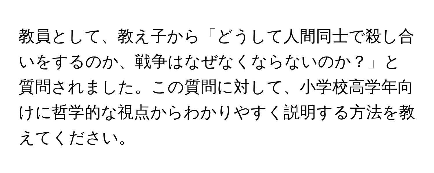 教員として、教え子から「どうして人間同士で殺し合いをするのか、戦争はなぜなくならないのか？」と質問されました。この質問に対して、小学校高学年向けに哲学的な視点からわかりやすく説明する方法を教えてください。