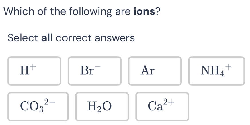 Which of the following are ions?
Select all correct answers
H^+
Br^-
Ar
NH_4^(+
CO_3^(2-)
H_2)O
Ca^(2+)