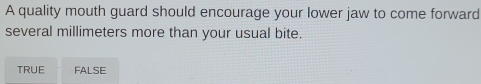 A quality mouth guard should encourage your lower jaw to come forward
several millimeters more than your usual bite.
TRUE FALSE