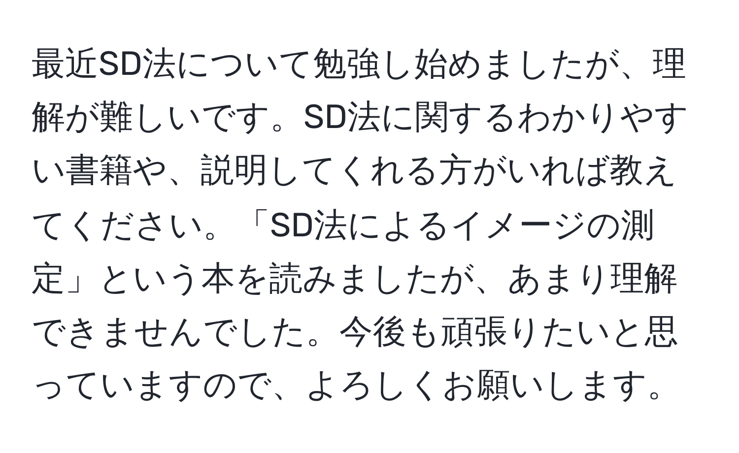 最近SD法について勉強し始めましたが、理解が難しいです。SD法に関するわかりやすい書籍や、説明してくれる方がいれば教えてください。「SD法によるイメージの測定」という本を読みましたが、あまり理解できませんでした。今後も頑張りたいと思っていますので、よろしくお願いします。