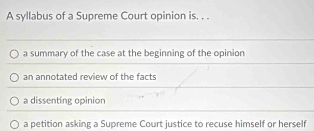 A syllabus of a Supreme Court opinion is. . .
a summary of the case at the beginning of the opinion
an annotated review of the facts
a dissenting opinion
a petition asking a Supreme Court justice to recuse himself or herself