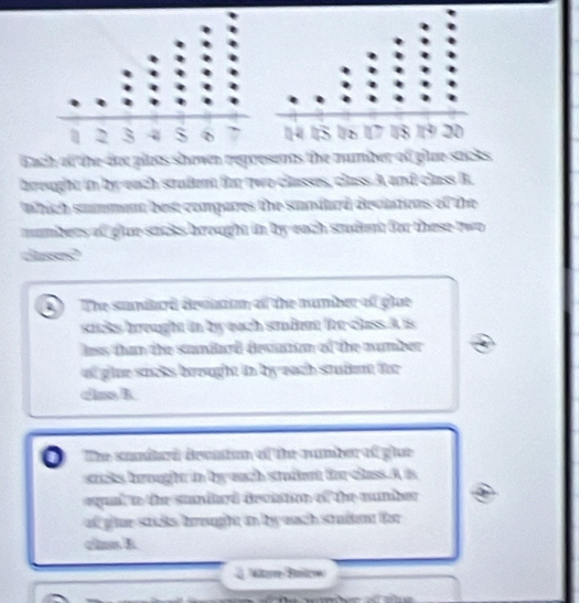 Each of the dee pllees shown represents the number of plue sacks 
breught in by each stadent for two classes, class A and class B. 
which summan best compares the suniard deciations of the 
mumbers of glue sacks brought in by each stdent for these two 
casse? 
The sunitrd devatian of the number of glue 
sacks brought in by each sandent for-class.A is 
lass than the sandard decatan of the number 
of glue sacks brought in by each stud for 
clas A 
The sondard drenton of the number of glue 
sats hrought in by each stufent for class. A is 
equal to the sundlard deciston of the mumber 
ad gtue stcks breught an by euch stradent for 
clns B 
étoe Baioe