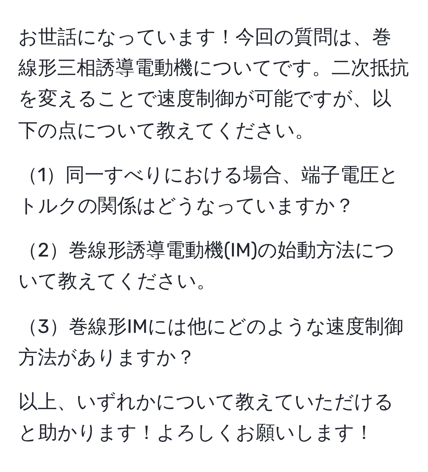 お世話になっています！今回の質問は、巻線形三相誘導電動機についてです。二次抵抗を変えることで速度制御が可能ですが、以下の点について教えてください。

1同一すべりにおける場合、端子電圧とトルクの関係はどうなっていますか？

2巻線形誘導電動機(IM)の始動方法について教えてください。

3巻線形IMには他にどのような速度制御方法がありますか？

以上、いずれかについて教えていただけると助かります！よろしくお願いします！