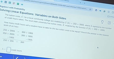 + 
Lgenulty.com/leaming/enroliment/a8bbebdc-0408-488f-aae2-84e4aa710f83/attem_ 
Algebra I with Probability 
Solving Linear Equations: Variables on Both Sides 
All lo 
The tuition costs, C', for a local community college are modeled by C(h)=250+200h , where h represents the number 
of credit hours taken. The local state university has tuition costs, S, modeled by the function S(h)=300+180h
tenth of an hour. 
How many credit hours will a student have to take for the two tuition costs to be equal? Round the answer to the nearest
250+200h=300+180h
250+200h=300+180h
□  -180h _ -180h
250+20h=300 □
h=□ credit hours