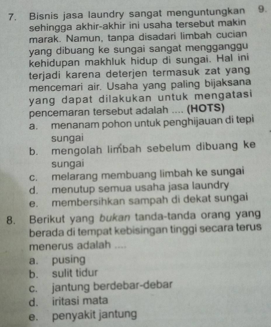 Bisnis jasa laundry sangat menguntungkan 9.
sehingga akhir-akhir ini usaha tersebut makin
marak. Namun, tanpa disadari limbah cucian
yang dibuang ke sungai sangat mengganggu
kehidupan makhluk hidup di sungai. Hal ini
terjadi karena deterjen termasuk zat yang
mencemari air. Usaha yang paling bijaksana
yang dapat dilakukan untuk mengatasi
pencemaran tersebut adalah .... (HOTS)
a. menanam pohon untuk penghijauan di tepi
sungai
b. mengolah limbah sebelum dibuang ke
sungai
c. melarang membuang limbah ke sungai
d. menutup semua usaha jasa laundry
e. membersihkan sampah di dekat sungai
8. Berikut yang bukan tanda-tanda orang yang
berada di tempat kebisingan tinggi secara terus
menerus adalah ....
a. pusing
b. sulit tidur
c. jantung berdebar-debar
d. iritasi mata
e. penyakit jantung