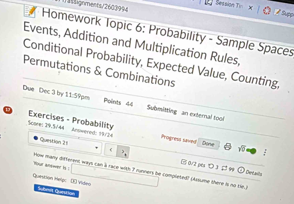 11)assignments/2603994 
Session Tin X Supp 
Homework Topic 6: Probability - Sample Spaces 
Events, Addition and Multiplication Rules, 
Conditional Probability, Expected Value, Counting, 
Permutations & Combinations 
Due Dec 3 by 11:59 pm Points 44 Submitting an external tool 
a7 Exercises - Probability 
Score: 29.5/44 Answered: 19/24 
Progress saved Done sqrt(0) : 
Question 21 7 runners be completed? (Assume there is no tie.) 
Question Help: * Vídeo 
Submit Question