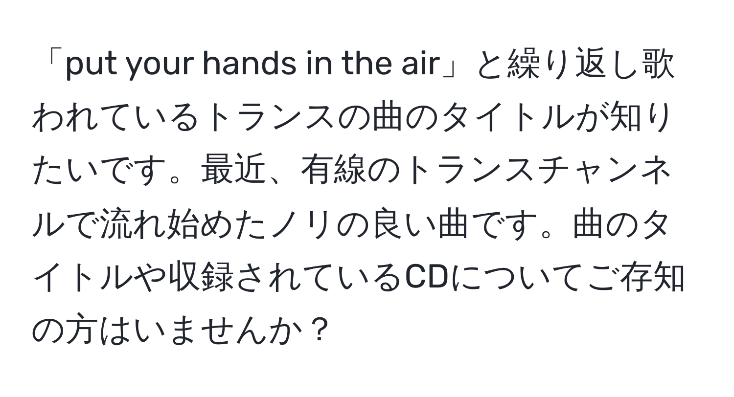 「put your hands in the air」と繰り返し歌われているトランスの曲のタイトルが知りたいです。最近、有線のトランスチャンネルで流れ始めたノリの良い曲です。曲のタイトルや収録されているCDについてご存知の方はいませんか？