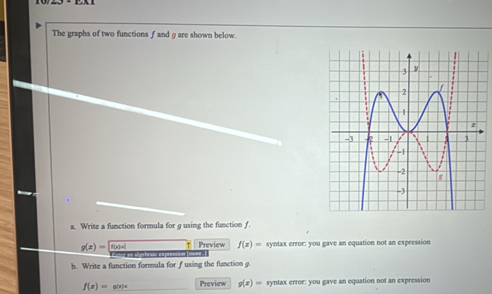 The graphs of two functions f and g are shown below. 
a. Write a function formula for g using the function f.
g(x)=f(x)=| ↑ Preview f(x)= syntax error: you gave an equation not an expression 
Enter an algebraic expression (more-) 
b. Write a function formula for f using the function g.
f(x)=g(x)= _Preview g(x)= syntax error: you gave an equation not an expression