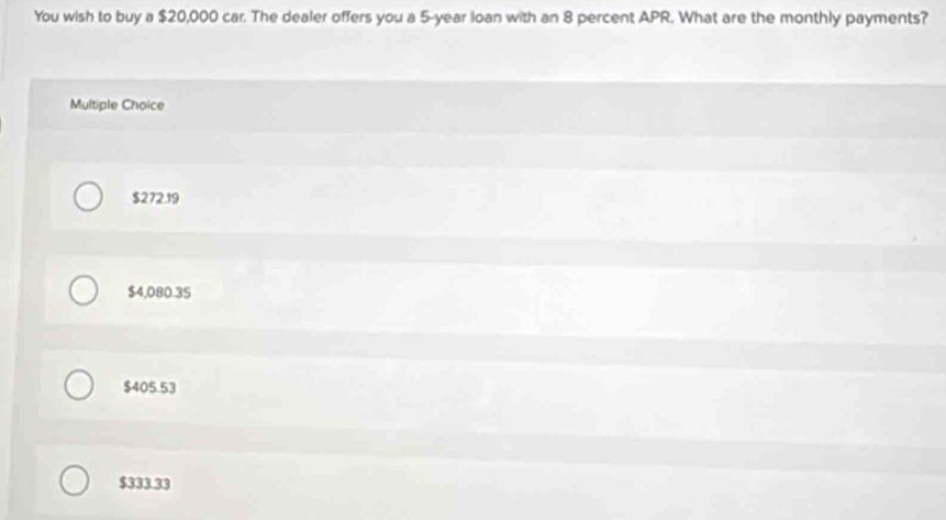 You wish to buy a $20,000 car. The dealer offers you a 5-year loan with an 8 percent APR. What are the monthly payments?
Multiple Choice
$272.19
$4,080.35
$405.53
$333.33