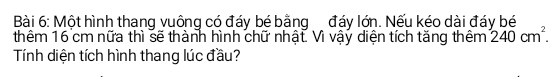 Một hình thang vuông có đáy bé bằng đáy lớn. Nếu kéo dài đáy bé 
thêm 16 cm nữa thì sẽ thành hình chữ nhật. Vì vậy diện tích tăng thêm 240cm^2. 
Tính diện tích hình thang lúc đầu?