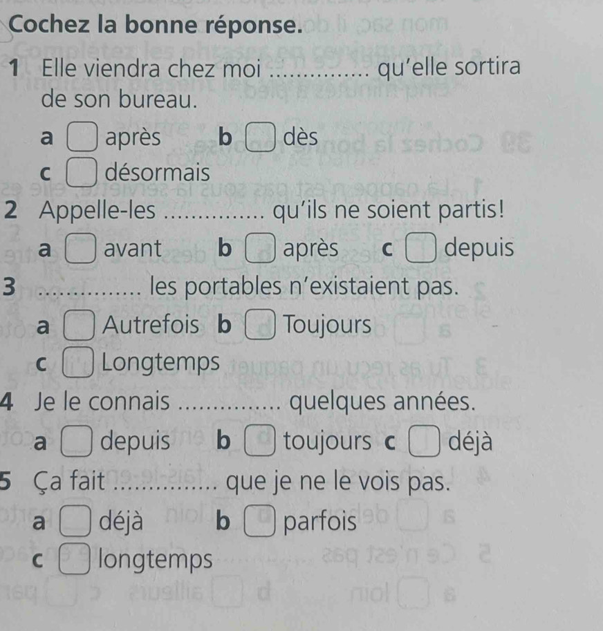 Cochez la bonne réponse.
1 Elle viendra chez moi _qu’elle sortira
de son bureau.
a après b ) dès
C désormais
2 Appelle-les _qu’ils ne soient partis!
a avant b après C depuis
3 _les portables n’existaient pas.
a Autrefois b Toujours
C Longtemps
4 Je le connais _quelques années.
a depuis b toujours c O déjà
5 Ça fait _que je ne le vois pas.
a déjà b  parfois
C longtemps