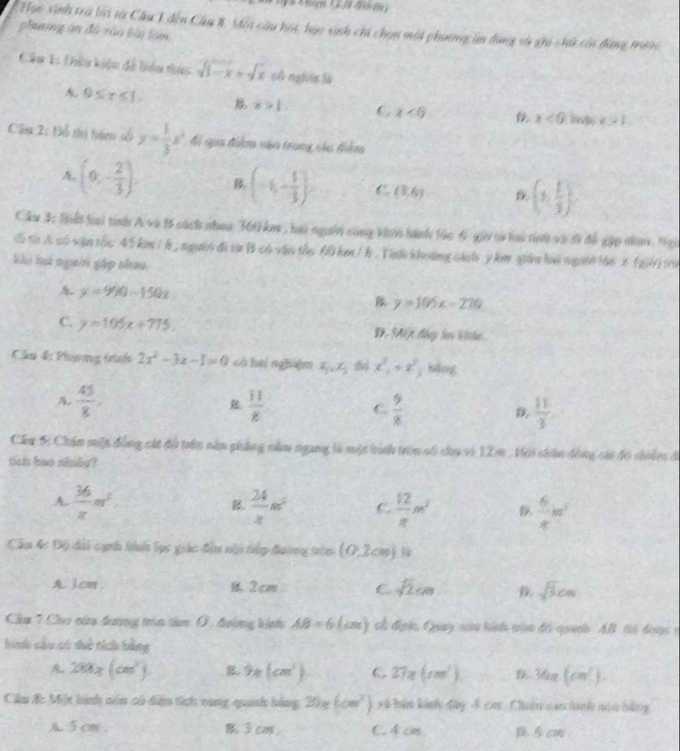 Học sinh tra lời từ Cầu 1 đến Cây 8, Mội câu hoi, học sinh chỉ chọn một phương ăn dụng và ghi chứ củn đàng trước
phang án đồ vào bảo làm
Câu 1: Dhêu kiện đề hiệu thực sqrt(3-x)+sqrt(x) c nggvia lù
0≤ x≤ 1
B x>1.
C x<6</tex>
x<0</tex> x>1,
Câu 2: Đỗ thị tăm số y= 1/3 x^2 đi qia điệ năn trong các điểm
A. (0,- 2/3 ) (-1,- 1/3 ) C (3,6) (1, 1/3 )
Cầu 3: Biết hai tình A và B sách nhea 360 km , hai người sùng khin hành lác 6 giờ tờ hai tinh và ớĩ để gặp na, Nại
đi t A có vận tốc 45 km / h , ngườn đi từ B có vận the 60 km / h . Tnh khoảng cách y km gián hải ngườ l6 x (26)t0
khi há ngườn gặp shao
y=990-150x
y=105x-270
C. y=105x+775. Đ. Mết đây ln khe
Cầu 4: Phụơng tình 2x^2-3x-1=0 có hai ngha]m x_3,x_2 x^2+x^2 háng
A.  45/8 ,  11/8  C  9/8   11/3 
Cầu 5: Chân miập đồng cát độ trên năn phẳng năm ngang là một hính trên số chu vì 12 m . Với chân dồng sác đô chiên đi
ties bae shide?
A.  36/x m^2  24/x m^2
B
C.  12/π  m^3  6/x m^2
D.
Câu 4c Độ đi cạnh hinh lục giác đầu nội tiếp đường trên (0,2cm)
A 1cm . 2cm C sqrt(2)cm sqrt(3)cm
Chu 7 Cho của đương tròa tàn 0, đường kính AB=6(cos x) cổ địh, Quuay siu hính vận đó quah Al ti đanc 9
hinh cầu có tẻ tích bằng
288x(cm^2). B 9x(cm^3) C 27π (cm^2) 36π (cm^2)
Câầu B: Một hình sôn có din tích xung quanh bàng 20π (cm^2) xã hản kính đây 4 cm. Chuân củn hình noa bằng
A. 5 cm . cm, C. 4c. cm.