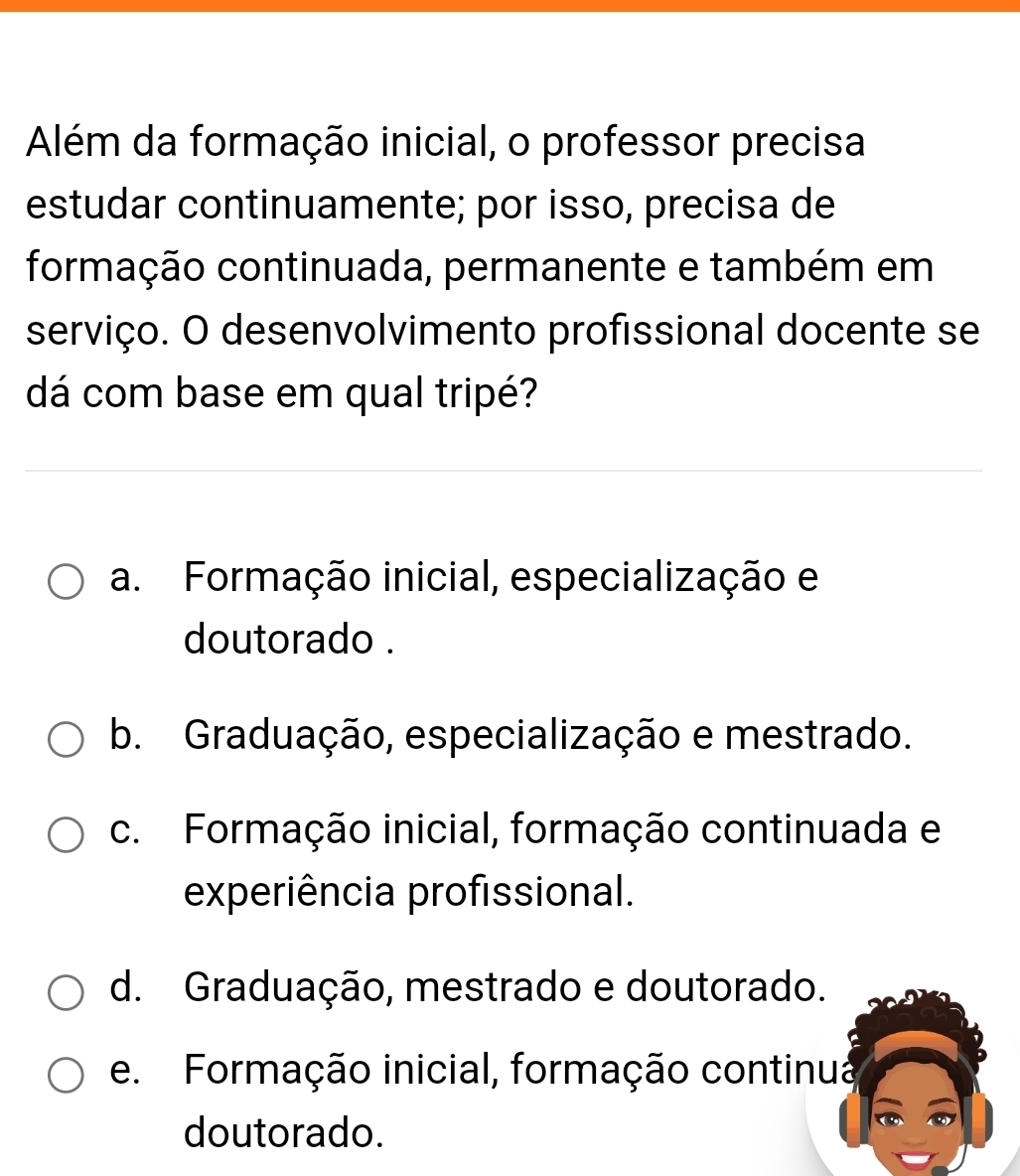 Além da formação inicial, o professor precisa
estudar continuamente; por isso, precisa de
formação continuada, permanente e também em
serviço. O desenvolvimento profissional docente se
dá com base em qual tripé?
a Formação inicial, especialização e
doutorado .
b. Graduação, especialização e mestrado.
c. Formação inicial, formação continuada e
experiência profissional.
d. Graduação, mestrado e doutorado.
e. Formação inicial, formação continua
doutorado.