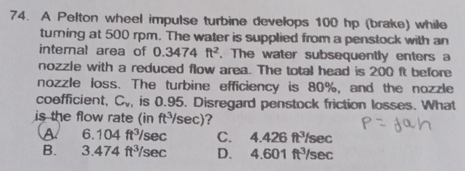 A Pelton wheel impulse turbine develops 100 hp (brake) while
turning at 500 rpm. The water is supplied from a penstock with an
internal area of 0.3474ft^2. The water subsequently enters a
nozzle with a reduced flow area. The total head is 200 ft before
nozzle loss. The turbine efficiency is 80%, and the nozzle
coefficient, Cy, is 0.95. Disregard penstock friction losses. What
is the flow rate (in ft³sec)?
A 6. 104ft^3/ sec C. 4.426 ft³sec
B. 3 474ft^3 sec D. 4.6 01ft sec