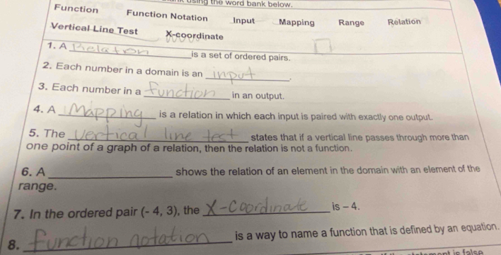 using the word bank below. 
Function Function Notation Input Mapping Range Relation 
Vertical Line Test X-coordinate 
_ 
1. A 
is a set of ordered pairs. 
2. Each number in a domain is an _. 
3. Each number in a _in an output. 
4. A _is a relation in which each input is paired with exactly one output. 
5. The _states that if a vertical line passes through more than 
one point of a graph of a relation, then the relation is not a function. 
6. A _shows the relation of an element in the domain with an element of the 
range. 
7. In the ordered pair (-4,3) , the _is - 4. 
8._ is a way to name a function that is defined by an equation. 
ie false
