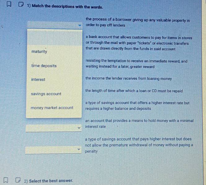 Match the descriptions with the words.
the process of a borrower giving up any valuable property in
order to pay off lenders
a bank account that allows customers to pay for items in stores
or through the mail with paper "tickets" or electronic transfers
that are drawn directly from the funds in said account
maturity
resisting the temptation to receive an immediate reward, and
time deposits waiting instead for a later, greater reward
interest the income the lender receives from loaning money
the length of time after which a loan or CD must be repaid
savings account
a type of savings account that offers a higher interest rate but
money market account requires a higher balance and deposits
an account that provides a means to hold money with a minimal
interest rate
a type of savings account that pays higher interest but does
not allow the premature withdrawal of money without paying a
penalty
2) Select the best answer.