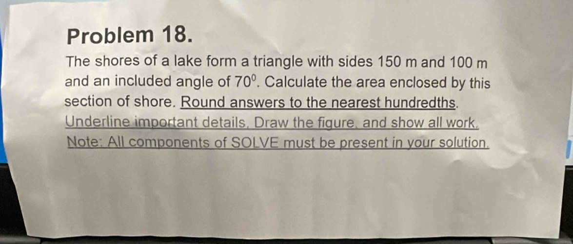 Problem 18. 
The shores of a lake form a triangle with sides 150 m and 100 m
and an included angle of 70°. Calculate the area enclosed by this 
section of shore. Round answers to the nearest hundredths. 
Underline important details, Draw the figure, and show all work, 
Note: All components of SOLVE must be present in your solution.