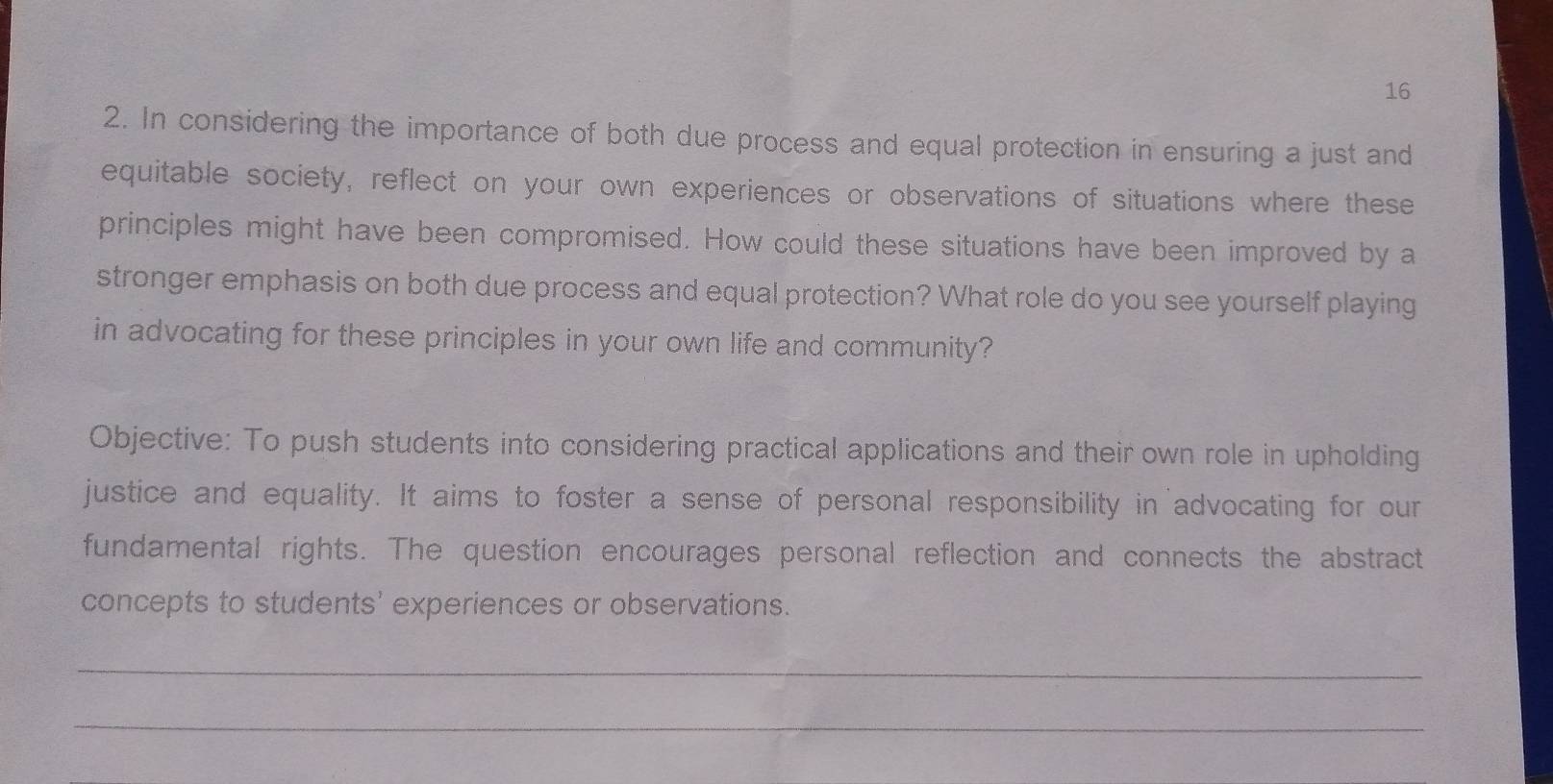 16 
2. In considering the importance of both due process and equal protection in ensuring a just and 
equitable society, reflect on your own experiences or observations of situations where these 
principles might have been compromised. How could these situations have been improved by a 
stronger emphasis on both due process and equal protection? What role do you see yourself playing 
in advocating for these principles in your own life and community? 
Objective: To push students into considering practical applications and their own role in upholding 
justice and equality. It aims to foster a sense of personal responsibility in advocating for our 
fundamental rights. The question encourages personal reflection and connects the abstract 
concepts to students' experiences or observations. 
_ 
_